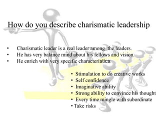 How do you describe charismatic leadership
• Charismatic leader is a real leader among the leaders.
• He has very balance mind about his fellows and vision.
• He enrich with very specific characteristics:
• Stimulation to do creative works
• Self confidence
• Imaginative ability
• Strong ability to convince his thought
• Every time mingle with subordinate
• Take risks
 