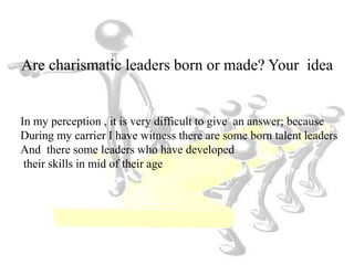 Are charismatic leaders born or made? Your idea
In my perception , it is very difficult to give an answer; because
During my carrier I have witness there are some born talent leaders
And there some leaders who have developed
their skills in mid of their age
 