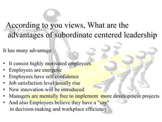 According to you views, What are the
advantages of subordinate centered leadership
It has many advantage
• It consist highly motivated employees
• Employees are energetic
• Employees have self confidence
• Job satisfaction level usually rise
• New innovation will be introduced
• Managers are mentally free to implement more development projects
• And also Employees believe they have a "say"
in decision-making and workplace efficiency
 