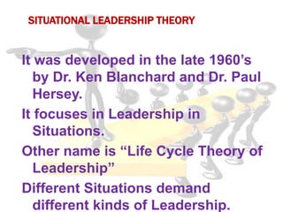 SITUATIONAL LEADERSHIP THEORY
It was developed in the late 1960’s
by Dr. Ken Blanchard and Dr. Paul
Hersey.
It focuses in Leadership in
Situations.
Other name is “Life Cycle Theory of
Leadership”
Different Situations demand
different kinds of Leadership.
 