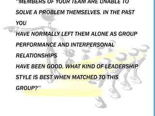 ‘‘MEMBERS OF YOUR TEAM ARE UNABLE TO
SOLVE A PROBLEM THEMSELVES. IN THE PAST
YOU
HAVE NORMALLY LEFT THEM ALONE AS GROUP
PERFORMANCE AND INTERPERSONAL
RELATIONSHIPS
HAVE BEEN GOOD. WHAT KIND OF LEADERSHIP
STYLE IS BEST WHEN MATCHED TO THIS
GROUP?’’
 
