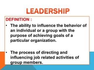 DEFINITION :
• The ability to influence the behavior of
an individual or a group with the
purpose of achieving goals of a
particular organization.
• The process of directing and
influencing job related activities of
group members.
 
