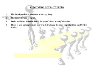 4.LIMITATION OF TRAIT THEORY
1. The list of possible traits tends to be very long.
2. The theory is very complex.
3. Traits predicted behavior better in “weak” than “strong” situation.
4. There is also a disagreement over which traits are the most important for an effective
leader.
 