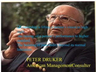 PETER DRUKER
American ManagementConsulter
Leadership is lifting a person’s vision to high
sight ,
the raising of a person’s performance to higher
standard,
The building of personality beyond its normal
limitation.
 