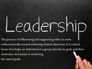 The process of influencingand supporting other to work
enthusiasticallytoward achievingshared objectives. It is critical
factor thathelps anindividual or a group identify its goal, and then
motivates and assists in achieving
the stated goals.
 