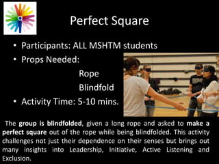 Perfect Square
• Participants: ALL MSHTM students
• Props Needed:
Rope
Blindfold
• Activity Time: 5-10 mins.
The group is blindfolded, given a long rope and asked to make a
perfect square out of the rope while being blindfolded. This activity
challenges not just their dependence on their senses but brings out
many insights into Leadership, Initiative, Active Listening and
Exclusion.
 