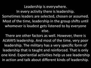 Leadership is everywhere.
In every activity there is leadership.
Sometimes leaders are selected, chosen or assumed.
Most of the time, leadership in the group shifts until
whomever is loudest gets listened to by everyone
else.
There are other factors as well. However, there is
ALWAYS leadership. And most of the time, very poor
leadership. The military has a very specific form of
leadership that is taught and reinforced. That is only
one kind. Experiential activities help us see leadership
in action and talk about different kinds of leadership.
 