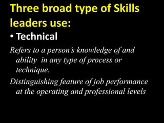 Three broad type of Skills
leaders use:
• Technical
Refers to a person’s knowledge of and
ability in any type of process or
technique.
Distinguishing feature of job performance
at the operating and professional levels
 