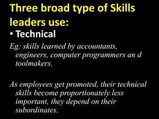 Three broad type of Skills
leaders use:
• Technical
Eg: skills learned by accountants,
engineers, computer programmers an d
toolmakers.
As employees get promoted, their technical
skills become proportionately less
important, they depend on their
subordinates.
 