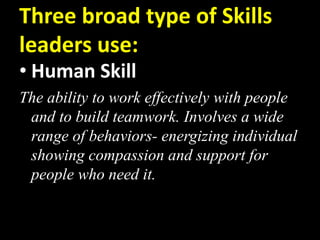 Three broad type of Skills
leaders use:
• Human Skill
The ability to work effectively with people
and to build teamwork. Involves a wide
range of behaviors- energizing individual
showing compassion and support for
people who need it.
 