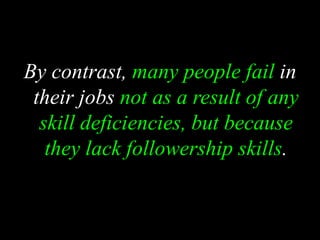 By contrast, many people fail in
their jobs not as a result of any
skill deficiencies, but because
they lack followership skills.
 