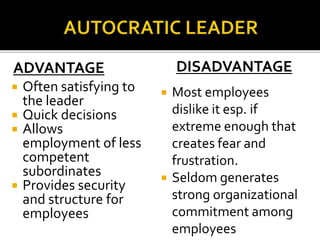 ADVANTAGE
 Often satisfying to
the leader
 Quick decisions
 Allows
employment of less
competent
subordinates
 Provides security
and structure for
employees
DISADVANTAGE
 Most employees
dislike it esp. if
extreme enough that
creates fear and
frustration.
 Seldom generates
strong organizational
commitment among
employees
 