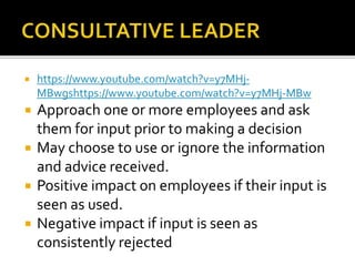  https://www.youtube.com/watch?v=y7MHj-
MBwgshttps://www.youtube.com/watch?v=y7MHj-MBw
 Approach one or more employees and ask
them for input prior to making a decision
 May choose to use or ignore the information
and advice received.
 Positive impact on employees if their input is
seen as used.
 Negative impact if input is seen as
consistently rejected
 