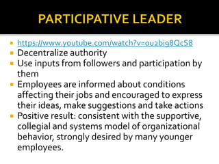  https://www.youtube.com/watch?v=ou2bi98QcS8
 Decentralize authority
 Use inputs from followers and participation by
them
 Employees are informed about conditions
affecting their jobs and encouraged to express
their ideas, make suggestions and take actions
 Positive result: consistent with the supportive,
collegial and systems model of organizational
behavior, strongly desired by many younger
employees.
 