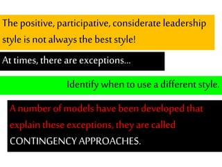 The positive,participative,considerateleadership
style isnot alwaysthe beststyle!
At times,there areexceptions...
Identifywhen touse adifferentstyle.
A number ofmodelshavebeen developedthat
explainthese exceptions,they arecalled
CONTINGENCYAPPROACHES.
 