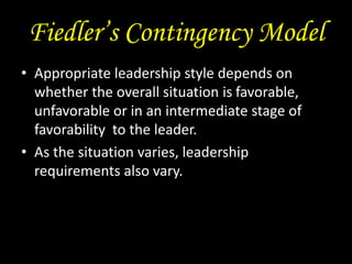 Fiedler’s Contingency Model
• Appropriate leadership style depends on
whether the overall situation is favorable,
unfavorable or in an intermediate stage of
favorability to the leader.
• As the situation varies, leadership
requirements also vary.
 