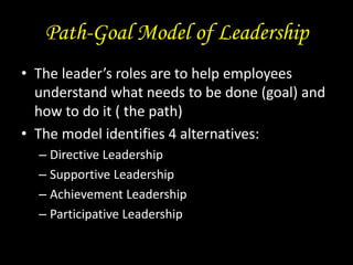 Path-Goal Model of Leadership
• The leader’s roles are to help employees
understand what needs to be done (goal) and
how to do it ( the path)
• The model identifies 4 alternatives:
– Directive Leadership
– Supportive Leadership
– Achievement Leadership
– Participative Leadership
 
