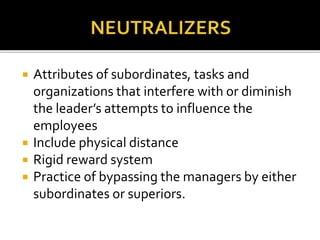  Attributes of subordinates, tasks and
organizations that interfere with or diminish
the leader’s attempts to influence the
employees
 Include physical distance
 Rigid reward system
 Practice of bypassing the managers by either
subordinates or superiors.
 