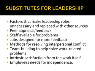  Factors that make leadership roles
unnecessary and replaced with other sources
 Peer appraisal/feedback
 Staff available for problems
 Jobs designed for more feedback
 Methods for resolving interpersonal conflict
 Team-building to help solve work-related
problems
 Intrinsic satisfactioin from the work itself
 Employees needs for independence.
 