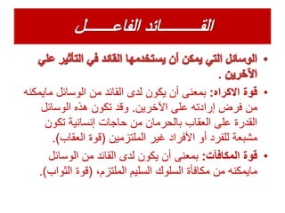 .
•‫قوة‬‫االكراه‬:‫ماي‬ ‫الوسائل‬ ‫من‬ ‫القائد‬ ‫لدى‬ ‫يكون‬ ‫أن‬ ‫بمعنى‬‫مكنه‬
‫اآلخرين‬ ‫على‬ ‫إرادته‬ ‫فرض‬ ‫من‬.‫الوسائل‬ ‫هذه‬ ‫تكون‬ ‫وقد‬
‫تكون‬ ‫إنسانية‬ ‫حاجات‬ ‫من‬ ‫بالحرمان‬ ‫العقاب‬ ‫على‬ ‫القدرة‬
‫الملتزمين‬ ‫غير‬ ‫األفراد‬ ‫أو‬ ‫للفرد‬ ‫مشبعة‬(‫العقاب‬ ‫قوة‬.)
•‫المكافآت‬ ‫قوة‬:‫الوسائل‬ ‫من‬ ‫القائد‬ ‫لدى‬ ‫يكون‬ ‫أن‬ ‫بمعنى‬
،‫الملتزم‬ ‫السليم‬ ‫السلوك‬ ‫مكافأة‬ ‫من‬ ‫مايمكنه‬(‫الثواب‬ ‫قوة‬.)
 