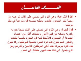 •‫الشرعية‬ ‫القوة‬:‫شرعي‬ ‫القائد‬ ‫على‬ ‫تضفي‬ ‫التي‬ ‫القوة‬ ‫وهي‬‫من‬ ‫ته‬
‫التابعين‬ ‫نظر‬ ‫وجهة‬.‫ف‬ ‫شرعية‬ ‫قوة‬ ‫منصبه‬ ‫يعطيه‬ ‫فالمدير‬‫نظر‬ ‫ي‬
‫موظفيه‬.
•‫الخبرة‬ ‫قوة‬:‫خ‬ ‫نتيجة‬ ‫القائد‬ ‫على‬ ‫تضفى‬ ‫التي‬ ‫القوة‬ ‫وهي‬‫برته‬
‫أعضاء‬ ‫من‬ ‫أكثر‬ ‫وخفاياها‬ ‫األمور‬ ‫فهم‬ ‫من‬ ‫وتمكنه‬ ‫وقدرته‬
‫بالنسبة‬ ‫الخبرة‬ ‫قوة‬ ‫لديه‬ ‫فاألستاذ‬ ،‫التابعين‬ ‫أو‬ ‫الجماعة‬‫لطالبه‬..
‫و‬ ،‫لموظفيه‬ ‫بالنسبة‬ ‫الخبرة‬ ‫قوة‬ ‫لديه‬ ‫تكون‬ ‫العام‬ ‫والمدير‬‫تكون‬ ‫قد‬
‫وهو‬ ‫وأقدرهم‬ ‫التابعين‬ ‫الموظفين‬ ‫أذكى‬ ‫عند‬ ‫موجودة‬ ‫القوة‬ ‫هذه‬
‫العمل‬ ‫في‬ ‫مشاكل‬ ‫ظهور‬ ‫عند‬ ‫قائد‬ ‫الى‬ ‫يتحول‬ ‫الذي‬..
 