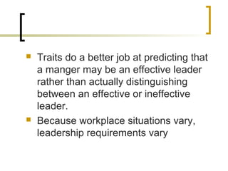  Traits do a better job at predicting that
a manger may be an effective leader
rather than actually distinguishing
between an effective or ineffective
leader.
 Because workplace situations vary,
leadership requirements vary
 