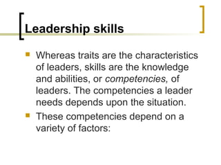 Leadership skills
 Whereas traits are the characteristics
of leaders, skills are the knowledge
and abilities, or competencies, of
leaders. The competencies a leader
needs depends upon the situation.
 These competencies depend on a
variety of factors:
 