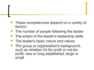  These competencies depend on a variety of
factors:
 The number of people following the leader
 The extent of the leader's leadership skills
 The leader's basic nature and values
 The group or organization's background,
such as whether it's for profit or not-for-
profit, new or long established, large or
small
 