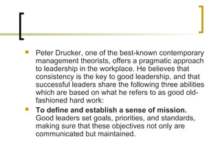  Peter Drucker, one of the best-known contemporary
management theorists, offers a pragmatic approach
to leadership in the workplace. He believes that
consistency is the key to good leadership, and that
successful leaders share the following three abilities
which are based on what he refers to as good old-
fashioned hard work:
 To define and establish a sense of mission.
Good leaders set goals, priorities, and standards,
making sure that these objectives not only are
communicated but maintained.
 
