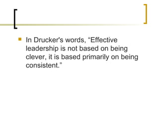  In Drucker's words, “Effective
leadership is not based on being
clever, it is based primarily on being
consistent.”
 
