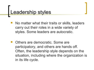 Leadership styles
 No matter what their traits or skills, leaders
carry out their roles in a wide variety of
styles. Some leaders are autocratic.
 Others are democratic. Some are
participatory, and others are hands off.
Often, the leadership style depends on the
situation, including where the organization is
in its life cycle.
 