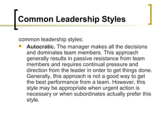 Common Leadership Styles
common leadership styles:
 Autocratic. The manager makes all the decisions
and dominates team members. This approach
generally results in passive resistance from team
members and requires continual pressure and
direction from the leader in order to get things done.
Generally, this approach is not a good way to get
the best performance from a team. However, this
style may be appropriate when urgent action is
necessary or when subordinates actually prefer this
style.
 