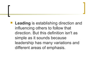  Leading is establishing direction and
influencing others to follow that
direction. But this definition isn't as
simple as it sounds because
leadership has many variations and
different areas of emphasis.
 