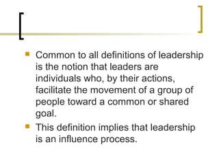  Common to all definitions of leadership
is the notion that leaders are
individuals who, by their actions,
facilitate the movement of a group of
people toward a common or shared
goal.
 This definition implies that leadership
is an influence process.
 