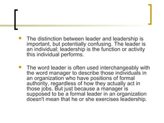  The distinction between leader and leadership is
important, but potentially confusing. The leader is
an individual; leadership is the function or activity
this individual performs.
 The word leader is often used interchangeably with
the word manager to describe those individuals in
an organization who have positions of formal
authority, regardless of how they actually act in
those jobs. But just because a manager is
supposed to be a formal leader in an organization
doesn't mean that he or she exercises leadership.
 