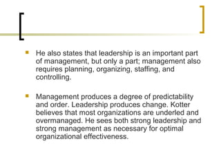  He also states that leadership is an important part
of management, but only a part; management also
requires planning, organizing, staffing, and
controlling.
 Management produces a degree of predictability
and order. Leadership produces change. Kotter
believes that most organizations are underled and
overmanaged. He sees both strong leadership and
strong management as necessary for optimal
organizational effectiveness.
 