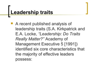 Leadership traits
 A recent published analysis of
leadership traits (S.A. Kirkpatrick and
E.A. Locke, “Leadership: Do Traits
Really Matter?” Academy of
Management Executive 5 [1991])
identified six core characteristics that
the majority of effective leaders
possess:
 