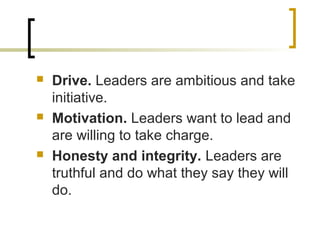  Drive. Leaders are ambitious and take
initiative.
 Motivation. Leaders want to lead and
are willing to take charge.
 Honesty and integrity. Leaders are
truthful and do what they say they will
do.
 
