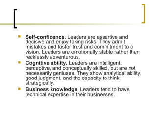  Self-confidence. Leaders are assertive and
decisive and enjoy taking risks. They admit
mistakes and foster trust and commitment to a
vision. Leaders are emotionally stable rather than
recklessly adventurous.
 Cognitive ability. Leaders are intelligent,
perceptive, and conceptually skilled, but are not
necessarily geniuses. They show analytical ability,
good judgment, and the capacity to think
strategically.
 Business knowledge. Leaders tend to have
technical expertise in their businesses.
 