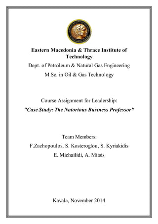 Eastern Macedonia & Thrace Institute of
Technology
Dept. of Petroleum & Natural Gas Engineering
M.Sc. in Oil & Gas Technology
Course Assignment for Leadership:
"Case Study: The Notorious Business Professor"
Team Members:
F.Zachopoulos, S. Kosteroglou, S. Kyriakidis
E. Michailidi, A. Mitsis
Kavala, November 2014
 