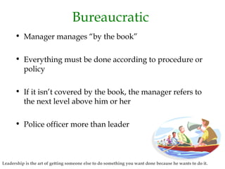 Bureaucratic
• Manager manages “by the book”
• Everything must be done according to procedure or
policy
• If it isn’t covered by the book, the manager refers to
the next level above him or her
• Police officer more than leader
Leadership is the art of getting someone else to do something you want done because he wants to do it.
 
