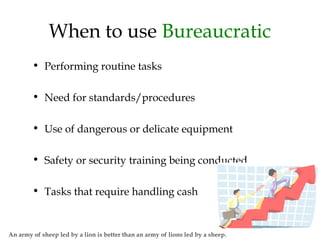 When to use Bureaucratic
• Performing routine tasks
• Need for standards/procedures
• Use of dangerous or delicate equipment
• Safety or security training being conducted
• Tasks that require handling cash
An army of sheep led by a lion is better than an army of lions led by a sheep.
 