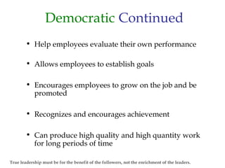 Democratic Continued
• Help employees evaluate their own performance
• Allows employees to establish goals
• Encourages employees to grow on the job and be
promoted
• Recognizes and encourages achievement
• Can produce high quality and high quantity work
for long periods of time
True leadership must be for the benefit of the followers, not the enrichment of the leaders.
 