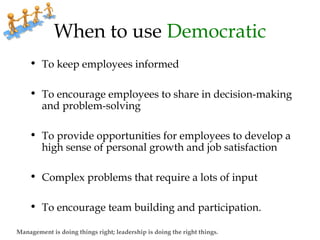 When to use Democratic
• To keep employees informed
• To encourage employees to share in decision-making
and problem-solving
• To provide opportunities for employees to develop a
high sense of personal growth and job satisfaction
• Complex problems that require a lots of input
• To encourage team building and participation.
Management is doing things right; leadership is doing the right things.
 