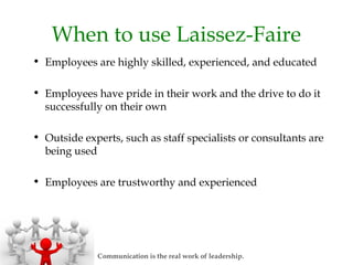 When to use Laissez-Faire
• Employees are highly skilled, experienced, and educated
• Employees have pride in their work and the drive to do it
successfully on their own
• Outside experts, such as staff specialists or consultants are
being used
• Employees are trustworthy and experienced
Communication is the real work of leadership.
 