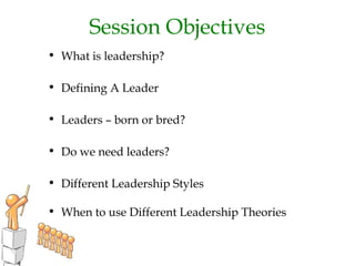 Session Objectives
• What is leadership?
• Defining A Leader
• Leaders – born or bred?
• Do we need leaders?
• Different Leadership Styles
• When to use Different Leadership Theories
 