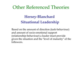 Other Referenced Theories
Hersey-Blanchard
Situational Leadership
Based on the amount of direction (task-behaviour)
and amount of socio-emotional support
(relationship-behaviour) a leader must provide
given the situation and the "level of maturity" of the
followers.
 