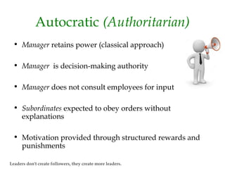 Autocratic (Authoritarian)
• Manager retains power (classical approach)
• Manager is decision-making authority
• Manager does not consult employees for input
• Subordinates expected to obey orders without
explanations
• Motivation provided through structured rewards and
punishments
Leaders don't create followers, they create more leaders.
 