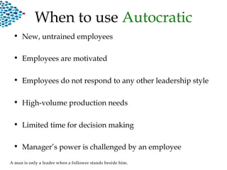When to use Autocratic
• New, untrained employees
• Employees are motivated
• Employees do not respond to any other leadership style
• High-volume production needs
• Limited time for decision making
• Manager’s power is challenged by an employee
A man is only a leader when a follower stands beside him.
 