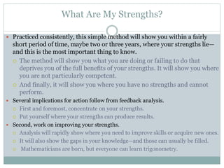 What Are My Strengths?
 Practiced consistently, this simple method will show you within a fairly
short period of time, maybe two or three years, where your strengths lie—
and this is the most important thing to know.
 The method will show you what you are doing or failing to do that
deprives you of the full benefits of your strengths. It will show you where
you are not particularly competent.
 And finally, it will show you where you have no strengths and cannot
perform.
 Several implications for action follow from feedback analysis.
 First and foremost, concentrate on your strengths.
 Put yourself where your strengths can produce results.
 Second, work on improving your strengths.
 Analysis will rapidly show where you need to improve skills or acquire new ones.
 It will also show the gaps in your knowledge—and those can usually be filled.
 Mathematicians are born, but everyone can learn trigonometry.
 